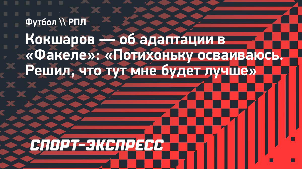 Кокшаров о переходе в «Факел» и своей адаптации