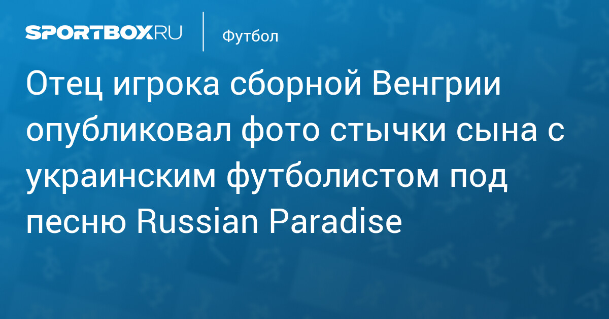Отец венгерского защитника публикует фото «столкновения» с украинским игроком, сопровождая его российской музыкой